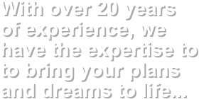 With over 20 years 
of experience, we have the expertise to to bring your plans and dreams to life...