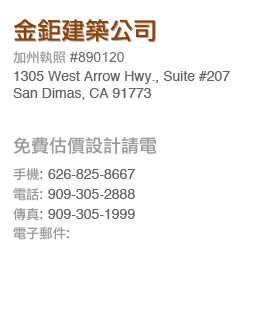 金鉅建築公司
加州執照 #890120
1305 WEst Arrow Hwy., Suite 208 
San Dimas. CA. 91773
免費估價設計請電
手機: 626-825-8667
電話: 909-305-2888 
傳真: 909-305-1999 電子郵件: goldengiantinc@gmail.com
